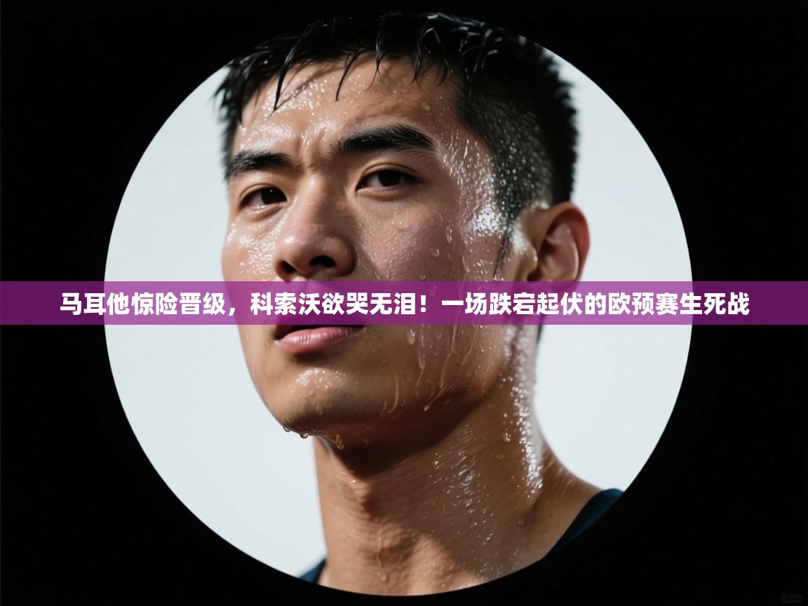 马耳他惊险晋级，科索沃欲哭无泪！一场跌宕起伏的欧预赛生死战
